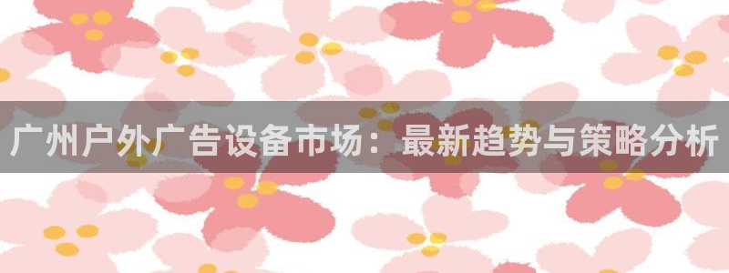 杏宇平台登陆：广州户外广告设备市场：最新趋势与策略分析
