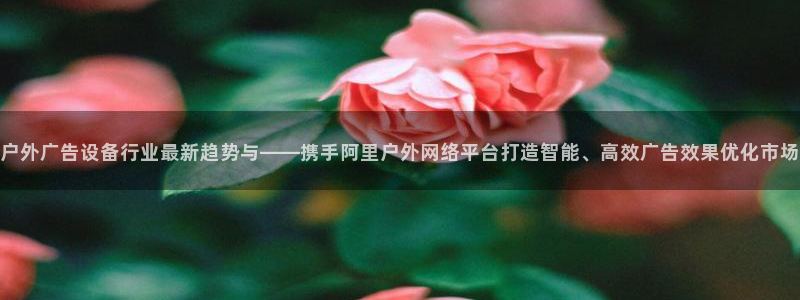 杏宇平台代理：户外广告设备行业最新趋势与——携手阿里户外网络平台打造智能、高效广告效果优化市场